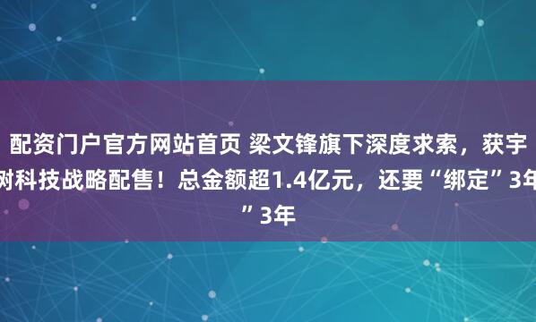 配资门户官方网站首页 梁文锋旗下深度求索，获宇树科技战略配售！总金额超1.4亿元，还要“绑定”3年