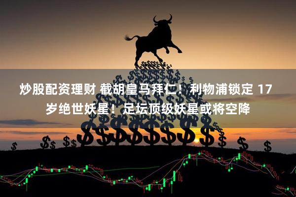 炒股配资理财 截胡皇马拜仁！利物浦锁定 17 岁绝世妖星！足坛顶级妖星或将空降