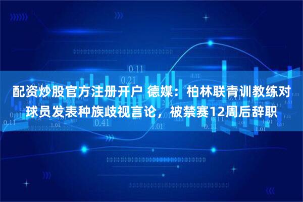 配资炒股官方注册开户 德媒：柏林联青训教练对球员发表种族歧视言论，被禁赛12周后辞职